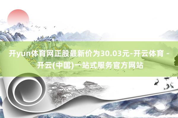 开yun体育网正股最新价为30.03元-开云体育 - 开云(中国)一站式服务官方网站