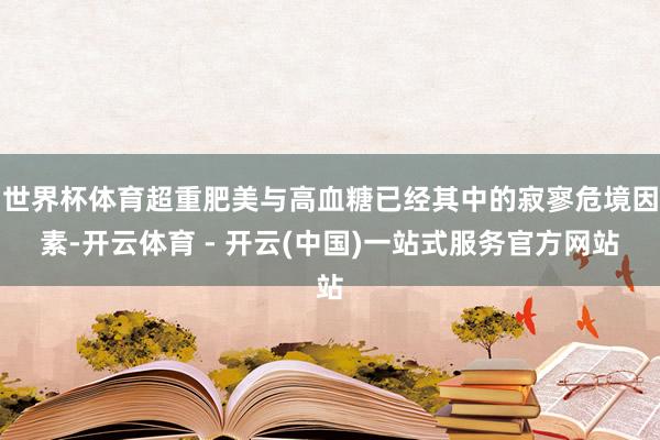 世界杯体育超重肥美与高血糖已经其中的寂寥危境因素-开云体育 - 开云(中国)一站式服务官方网站