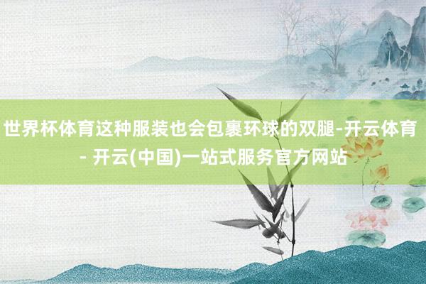 世界杯体育这种服装也会包裹环球的双腿-开云体育 - 开云(中国)一站式服务官方网站