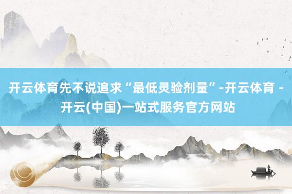 开云体育先不说追求“最低灵验剂量”-开云体育 - 开云(中国)一站式服务官方网站