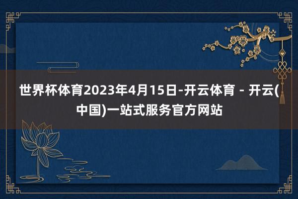世界杯体育2023年4月15日-开云体育 - 开云(中国)一站式服务官方网站
