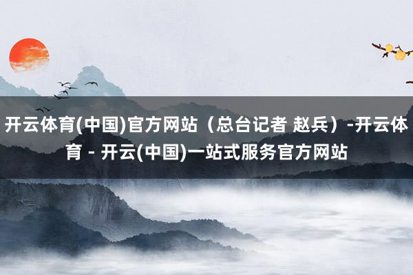 开云体育(中国)官方网站（总台记者 赵兵）-开云体育 - 开云(中国)一站式服务官方网站