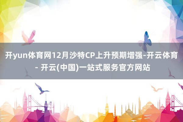 开yun体育网12月沙特CP上升预期增强-开云体育 - 开云(中国)一站式服务官方网站
