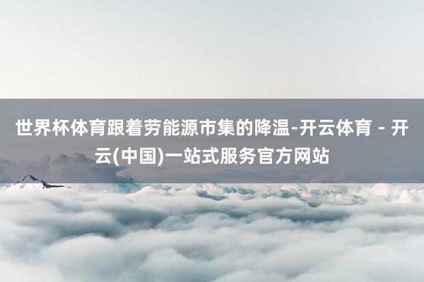 世界杯体育跟着劳能源市集的降温-开云体育 - 开云(中国)一站式服务官方网站