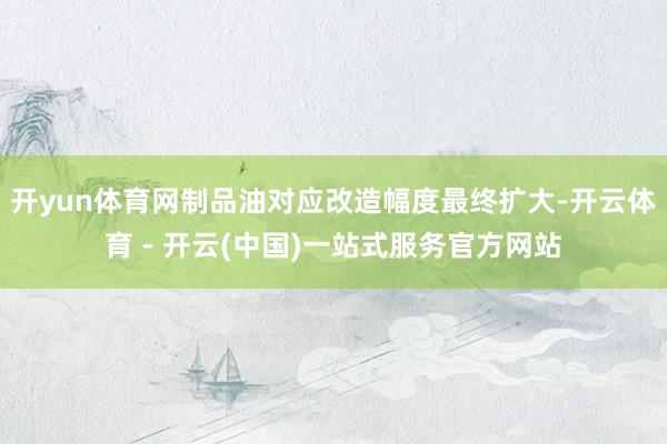 开yun体育网制品油对应改造幅度最终扩大-开云体育 - 开云(中国)一站式服务官方网站