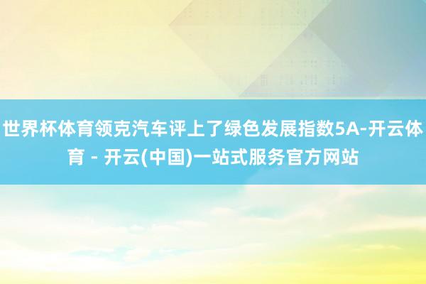 世界杯体育领克汽车评上了绿色发展指数5A-开云体育 - 开云(中国)一站式服务官方网站