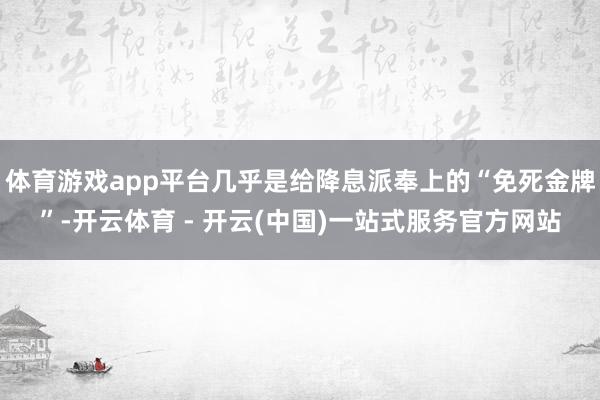 体育游戏app平台几乎是给降息派奉上的“免死金牌”-开云体育 - 开云(中国)一站式服务官方网站