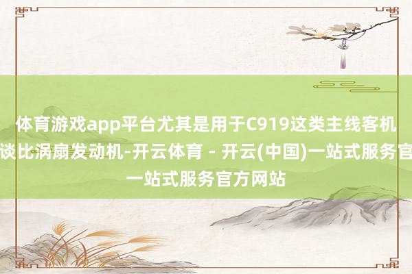 体育游戏app平台尤其是用于C919这类主线客机的大涵谈比涡扇发动机-开云体育 - 开云(中国)一站式服务官方网站