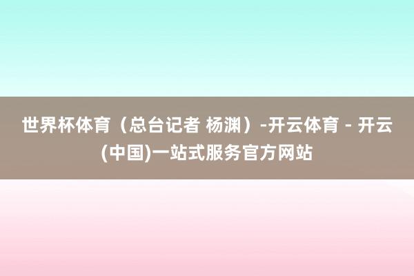 世界杯体育（总台记者 杨渊）-开云体育 - 开云(中国)一站式服务官方网站