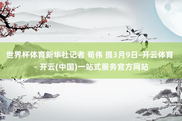 世界杯体育新华社记者 荀伟 摄3月9日-开云体育 - 开云(中国)一站式服务官方网站