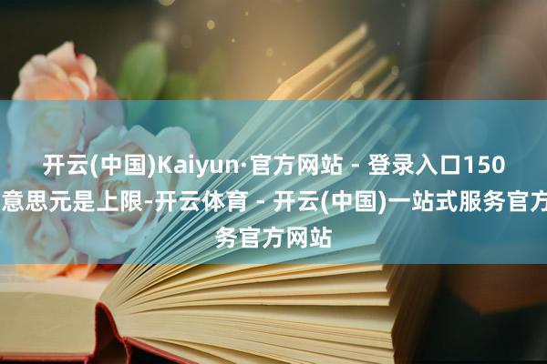 开云(中国)Kaiyun·官方网站 - 登录入口15000好意思元是上限-开云体育 - 开云(中国)一站式服务官方网站